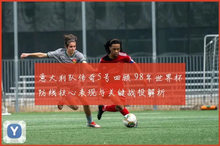 意大利队传奇5号回顾 98年世界杯防线核心表现与关键战役解析