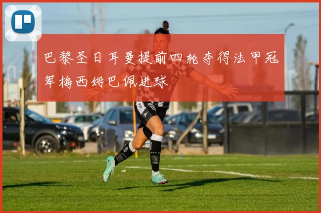 巴黎圣日耳曼提前四轮夺得法甲冠军梅西姆巴佩进球