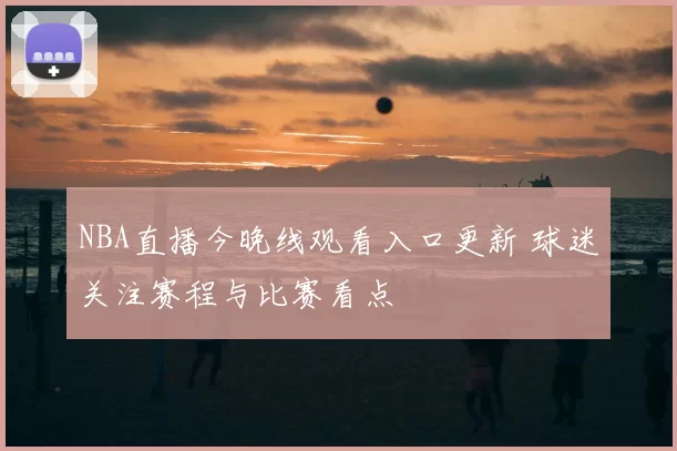NBA直播今晚线观看入口更新 球迷关注赛程与比赛看点