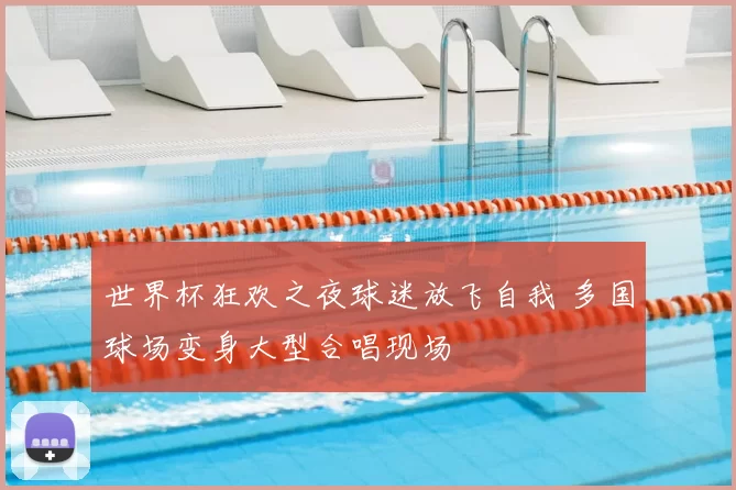 世界杯狂欢之夜球迷放飞自我 多国球场变身大型合唱现场