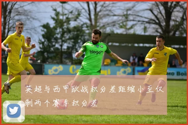 英超与西甲欧战积分差距缩小至仅剩两个赛季积分差