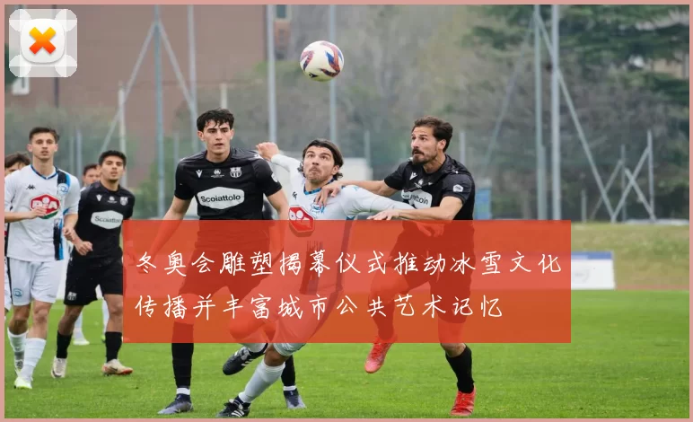 冬奥会雕塑揭幕仪式推动冰雪文化传播并丰富城市公共艺术记忆