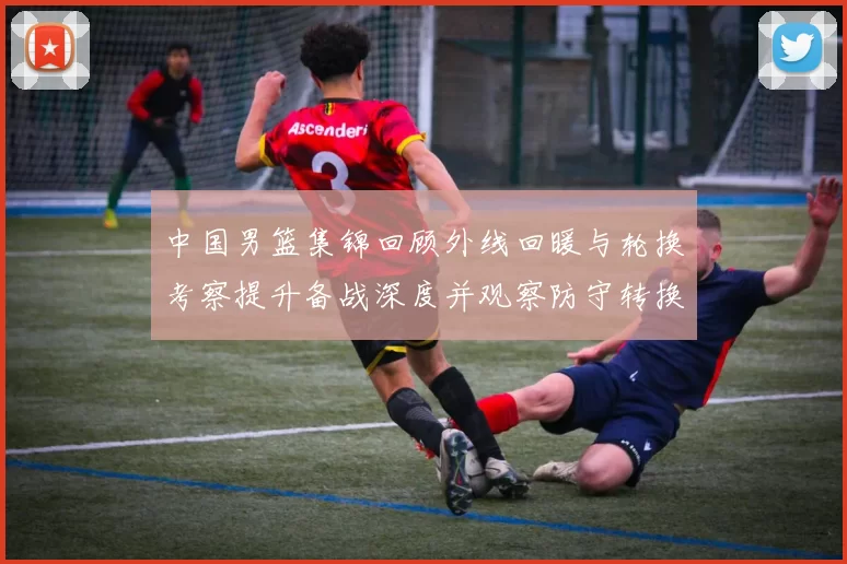 中国男篮集锦回顾外线回暖与轮换考察提升备战深度并观察防守转换效果