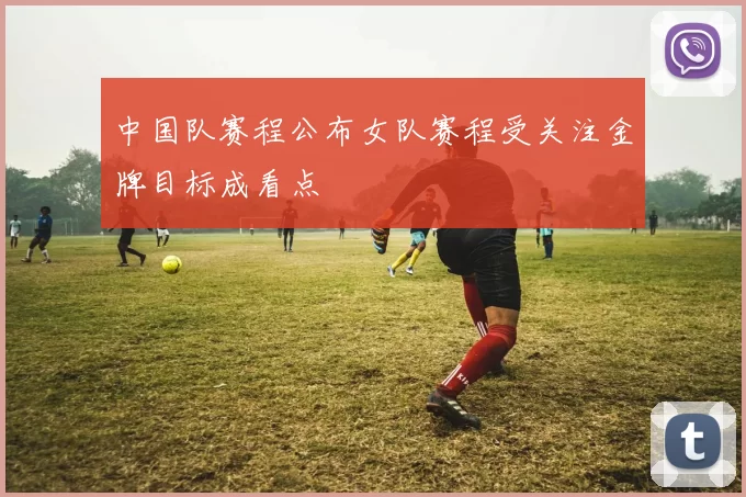 中国队赛程公布女队赛程受关注金牌目标成看点