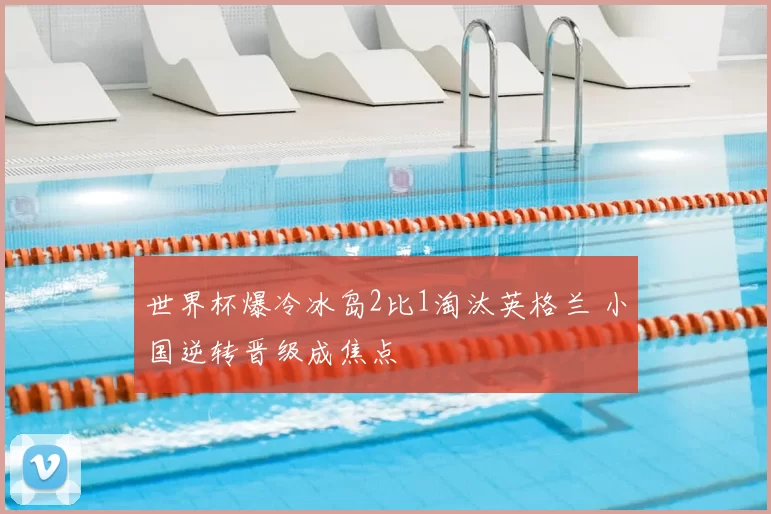 世界杯爆冷冰岛2比1淘汰英格兰 小国逆转晋级成焦点