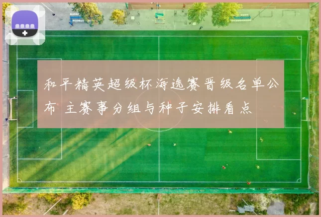 和平精英超级杯海选赛晋级名单公布 主赛事分组与种子安排看点
