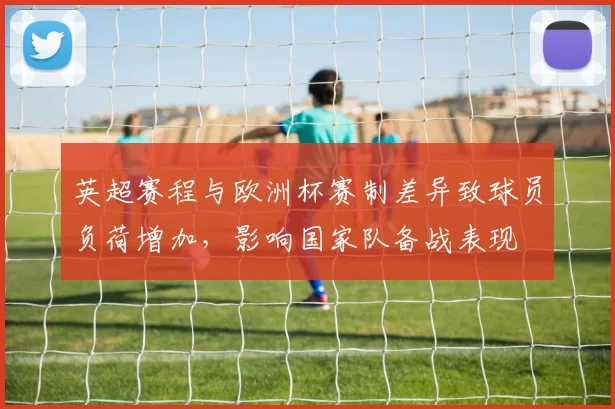 英超赛程与欧洲杯赛制差异致球员负荷增加,影响国家队备战表现