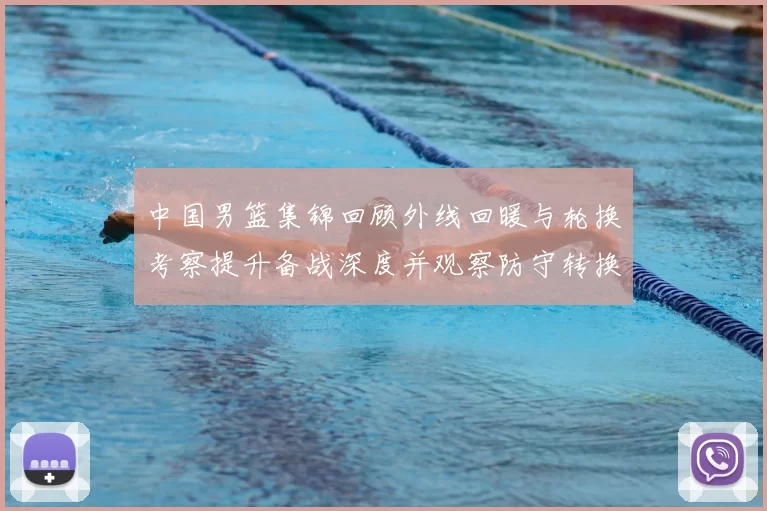 中国男篮集锦回顾外线回暖与轮换考察提升备战深度并观察防守转换效果