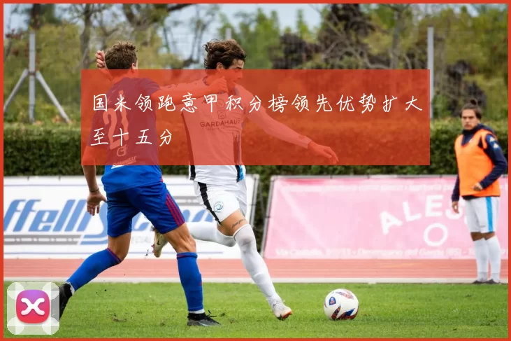 国米领跑意甲积分榜领先优势扩大至十五分