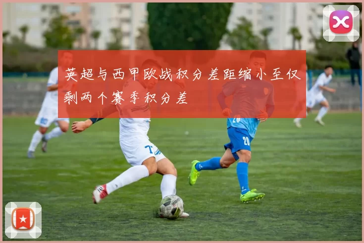 英超与西甲欧战积分差距缩小至仅剩两个赛季积分差