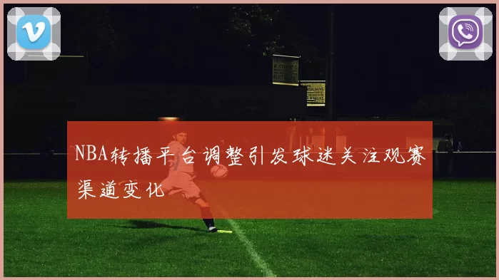 NBA转播平台调整引发球迷关注观赛渠道变化