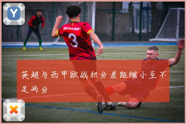 英超与西甲欧战积分差距缩小至不足两分