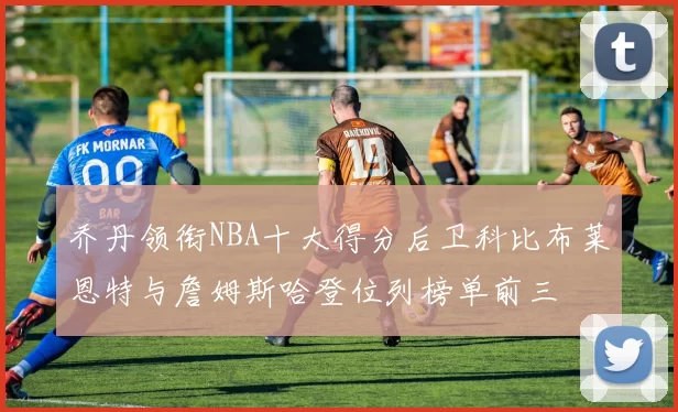 乔丹领衔NBA十大得分后卫科比布莱恩特与詹姆斯哈登位列榜单前三