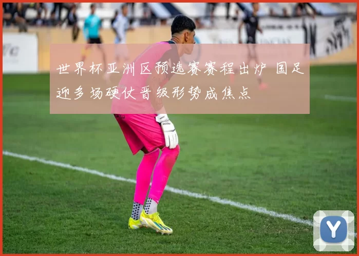 世界杯亚洲区预选赛赛程出炉 国足迎多场硬仗晋级形势成焦点