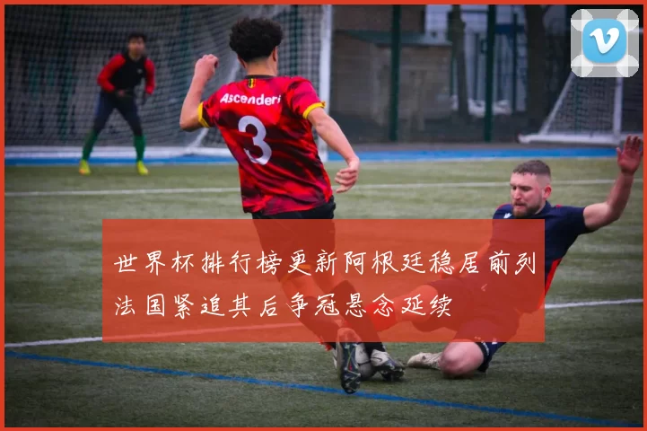 世界杯排行榜更新阿根廷稳居前列法国紧追其后争冠悬念延续