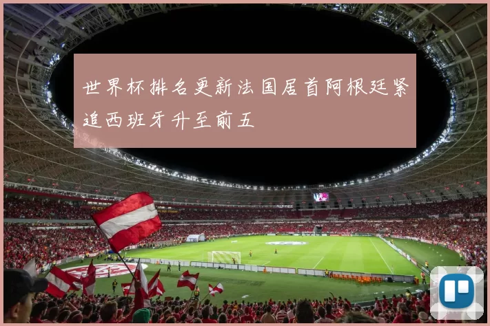 世界杯排名更新法国居首阿根廷紧追西班牙升至前五