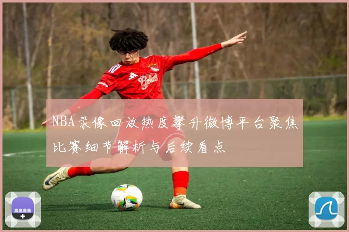 NBA录像回放热度攀升微博平台聚焦比赛细节解析与后续看点