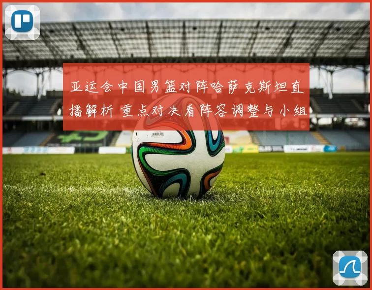 亚运会中国男篮对阵哈萨克斯坦直播解析 重点对决看阵容调整与小组出线