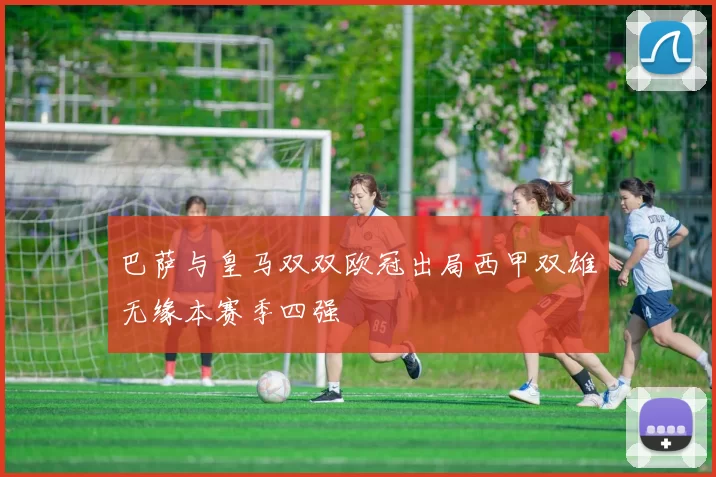 巴萨与皇马双双欧冠出局西甲双雄无缘本赛季四强