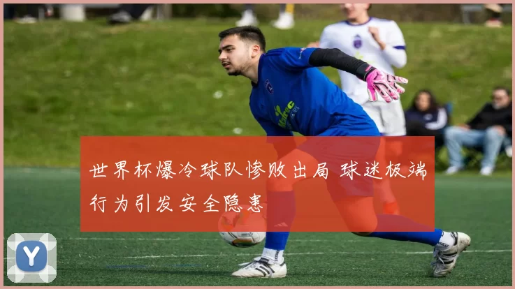 世界杯爆冷球队惨败出局 球迷极端行为引发安全隐患