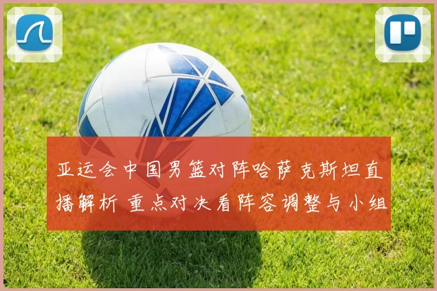 亚运会中国男篮对阵哈萨克斯坦直播解析 重点对决看阵容调整与小组出线