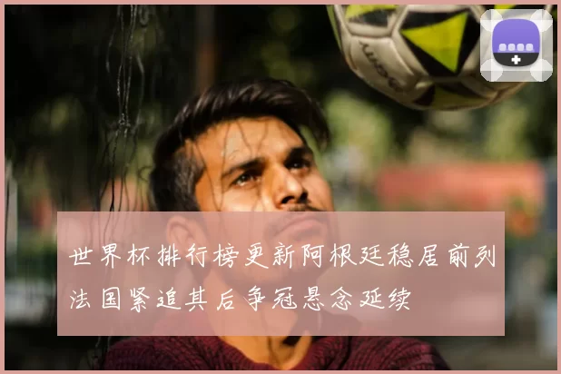 世界杯排行榜更新阿根廷稳居前列法国紧追其后争冠悬念延续