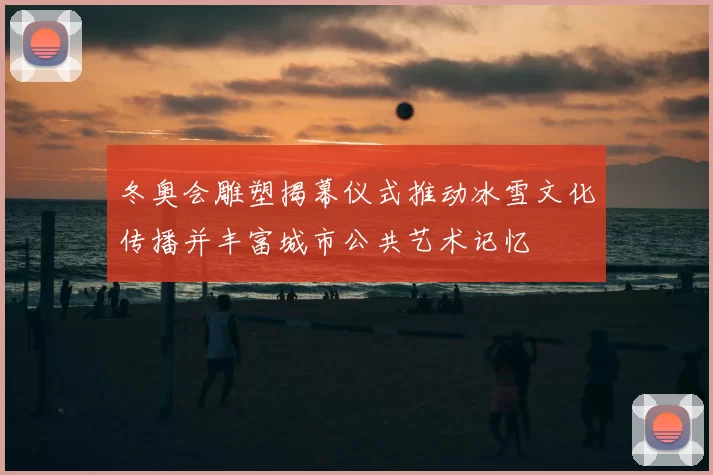 冬奥会雕塑揭幕仪式推动冰雪文化传播并丰富城市公共艺术记忆